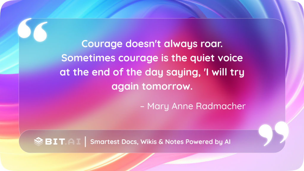 Courage doesn't always roar. Sometimes courage is the quiet voice at the end of the day saying, 'I will try again tomorrow.' – Mary Anne Radmacher