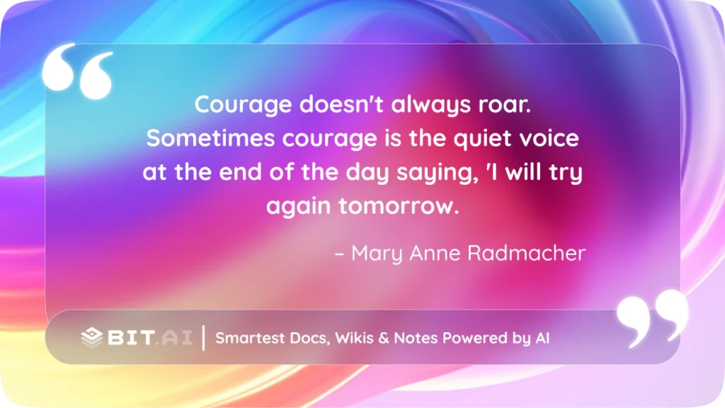 “Courage doesn’t always roar. Sometimes courage is the quiet voice at the end of the day saying, ‘I will try again tomorrow.’ – Mary Anne Radmacher
