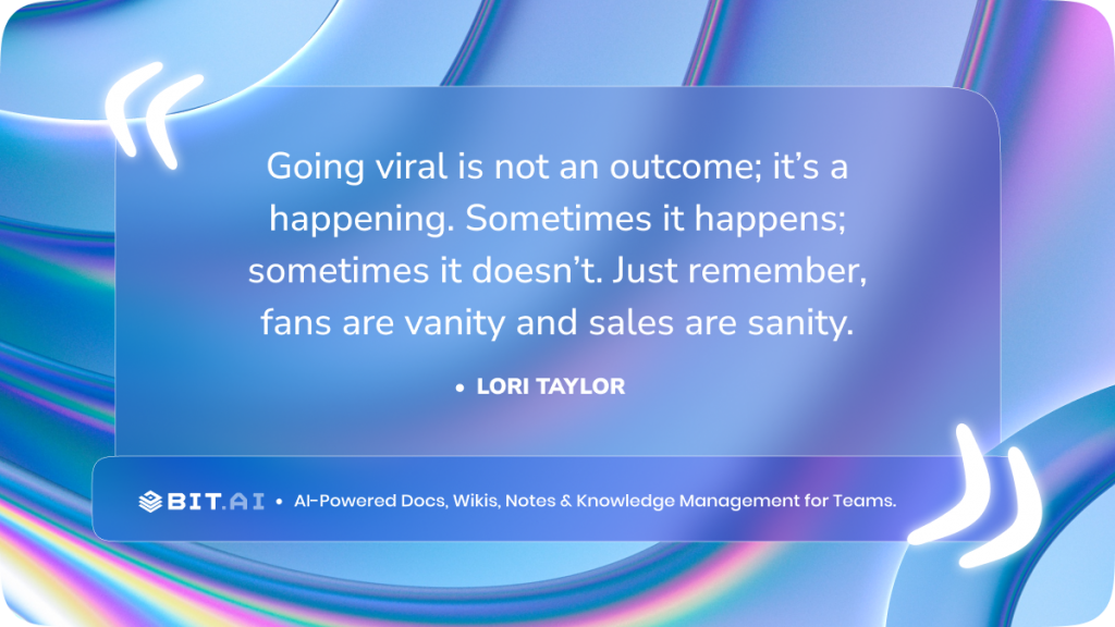 “Going viral is not an outcome; it’s a happening. Sometimes it happens; sometimes it doesn’t. Just remember, fans are vanity and sales are sanity.”- Lori Taylor