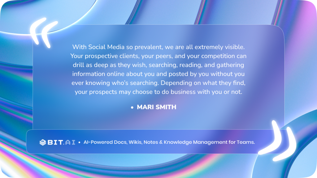 “With Social Media so prevalent we are all extremely visible. Your prospective clients, your peers and your competition can drill as deep as they wish searching, reading and gathering information online about you and posted by you without you ever knowing who’s searching. Depending on what they find, your prospects may choose to do business with you or not.” - Mari Smith